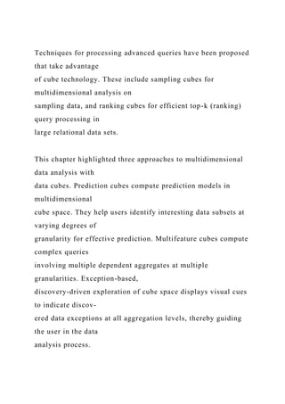 Techniques for processing advanced queries have been proposed
that take advantage
of cube technology. These include sampling cubes for
multidimensional analysis on
sampling data, and ranking cubes for efficient top-k (ranking)
query processing in
large relational data sets.
This chapter highlighted three approaches to multidimensional
data analysis with
data cubes. Prediction cubes compute prediction models in
multidimensional
cube space. They help users identify interesting data subsets at
varying degrees of
granularity for effective prediction. Multifeature cubes compute
complex queries
involving multiple dependent aggregates at multiple
granularities. Exception-based,
discovery-driven exploration of cube space displays visual cues
to indicate discov-
ered data exceptions at all aggregation levels, thereby guiding
the user in the data
analysis process.
 