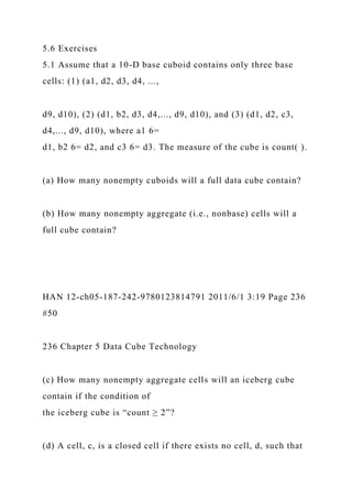 5.6 Exercises
5.1 Assume that a 10-D base cuboid contains only three base
cells: (1) (a1, d2, d3, d4, ...,
d9, d10), (2) (d1, b2, d3, d4,..., d9, d10), and (3) (d1, d2, c3,
d4,..., d9, d10), where a1 6=
d1, b2 6= d2, and c3 6= d3. The measure of the cube is count( ).
(a) How many nonempty cuboids will a full data cube contain?
(b) How many nonempty aggregate (i.e., nonbase) cells will a
full cube contain?
HAN 12-ch05-187-242-9780123814791 2011/6/1 3:19 Page 236
#50
236 Chapter 5 Data Cube Technology
(c) How many nonempty aggregate cells will an iceberg cube
contain if the condition of
the iceberg cube is “count ≥ 2”?
(d) A cell, c, is a closed cell if there exists no cell, d, such that
 