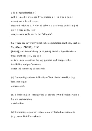 d is a specialization of
cell c (i.e., d is obtained by replacing a ∗ in c by a non-∗
value) and d has the same
measure value as c. A closed cube is a data cube consisting of
only closed cells. How
many closed cells are in the full cube?
5.2 There are several typical cube computation methods, such as
MultiWay [ZDN97], BUC
[BR99], and Star-Cubing [XHLW03]. Briefly describe these
three methods (i.e., use one
or two lines to outline the key points), and compare their
feasibility and performance
under the following conditions:
(a) Computing a dense full cube of low dimensionality (e.g.,
less than eight
dimensions).
(b) Computing an iceberg cube of around 10 dimensions with a
highly skewed data
distribution.
(c) Computing a sparse iceberg cube of high dimensionality
(e.g., over 100 dimensions).
 