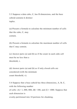 5.3 Suppose a data cube, C, has D dimensions, and the base
cuboid contains k distinct
tuples.
(a) Present a formula to calculate the minimum number of cells
that the cube, C, may
contain.
(b) Present a formula to calculate the maximum number of cells
that C may contain.
(c) Answer parts (a) and (b) as if the count in each cube cell
must be no less than a
threshold, v.
(d) Answer parts (a) and (b) as if only closed cells are
considered (with the minimum
count threshold, v).
5.4 Suppose that a base cuboid has three dimensions, A, B, C,
with the following number
of cells: |A|= 1, 000, 000, |B|= 100, and |C|= 1000. Suppose that
each dimension is
evenly partitioned into 10 portions for chunking.
 