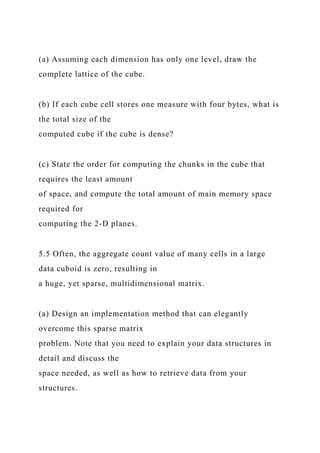 (a) Assuming each dimension has only one level, draw the
complete lattice of the cube.
(b) If each cube cell stores one measure with four bytes, what is
the total size of the
computed cube if the cube is dense?
(c) State the order for computing the chunks in the cube that
requires the least amount
of space, and compute the total amount of main memory space
required for
computing the 2-D planes.
5.5 Often, the aggregate count value of many cells in a large
data cuboid is zero, resulting in
a huge, yet sparse, multidimensional matrix.
(a) Design an implementation method that can elegantly
overcome this sparse matrix
problem. Note that you need to explain your data structures in
detail and discuss the
space needed, as well as how to retrieve data from your
structures.
 