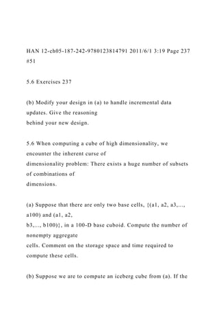 HAN 12-ch05-187-242-9780123814791 2011/6/1 3:19 Page 237
#51
5.6 Exercises 237
(b) Modify your design in (a) to handle incremental data
updates. Give the reasoning
behind your new design.
5.6 When computing a cube of high dimensionality, we
encounter the inherent curse of
dimensionality problem: There exists a huge number of subsets
of combinations of
dimensions.
(a) Suppose that there are only two base cells, {(a1, a2, a3,...,
a100) and (a1, a2,
b3,..., b100)}, in a 100-D base cuboid. Compute the number of
nonempty aggregate
cells. Comment on the storage space and time required to
compute these cells.
(b) Suppose we are to compute an iceberg cube from (a). If the
 