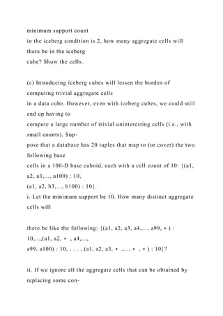 minimum support count
in the iceberg condition is 2, how many aggregate cells will
there be in the iceberg
cube? Show the cells.
(c) Introducing iceberg cubes will lessen the burden of
computing trivial aggregate cells
in a data cube. However, even with iceberg cubes, we could still
end up having to
compute a large number of trivial uninteresting cells (i.e., with
small counts). Sup-
pose that a database has 20 tuples that map to (or cover) the two
following base
cells in a 100-D base cuboid, each with a cell count of 10: {(a1,
a2, a3,..., a100) : 10,
(a1, a2, b3,..., b100) : 10}.
i. Let the minimum support be 10. How many distinct aggregate
cells will
there be like the following: {(a1, a2, a3, a4,..., a99, ∗ ) :
10,...,(a1, a2, ∗ , a4,...,
a99, a100) : 10, . . . , (a1, a2, a3, ∗ ,..., ∗ , ∗ ) : 10}?
ii. If we ignore all the aggregate cells that can be obtained by
replacing some con-
 
