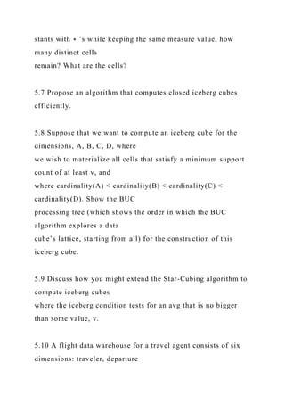 stants with ∗ ’s while keeping the same measure value, how
many distinct cells
remain? What are the cells?
5.7 Propose an algorithm that computes closed iceberg cubes
efficiently.
5.8 Suppose that we want to compute an iceberg cube for the
dimensions, A, B, C, D, where
we wish to materialize all cells that satisfy a minimum support
count of at least v, and
where cardinality(A) < cardinality(B) < cardinality(C) <
cardinality(D). Show the BUC
processing tree (which shows the order in which the BUC
algorithm explores a data
cube’s lattice, starting from all) for the construction of this
iceberg cube.
5.9 Discuss how you might extend the Star-Cubing algorithm to
compute iceberg cubes
where the iceberg condition tests for an avg that is no bigger
than some value, v.
5.10 A flight data warehouse for a travel agent consists of six
dimensions: traveler, departure
 