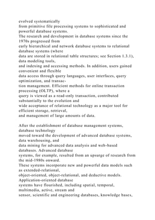 evolved systematically
from primitive file processing systems to sophisticated and
powerful database systems.
The research and development in database systems since the
1970s progressed from
early hierarchical and network database systems to relational
database systems (where
data are stored in relational table structures; see Section 1.3.1),
data modeling tools,
and indexing and accessing methods. In addition, users gained
convenient and flexible
data access through query languages, user interfaces, query
optimization, and transac-
tion management. Efficient methods for online transaction
processing (OLTP), where a
query is viewed as a read-only transaction, contributed
substantially to the evolution and
wide acceptance of relational technology as a major tool for
efficient storage, retrieval,
and management of large amounts of data.
After the establishment of database management systems,
database technology
moved toward the development of advanced database systems,
data warehousing, and
data mining for advanced data analysis and web-based
databases. Advanced database
systems, for example, resulted from an upsurge of research from
the mid-1980s onward.
These systems incorporate new and powerful data models such
as extended-relational,
object-oriented, object-relational, and deductive models.
Application-oriented database
systems have flourished, including spatial, temporal,
multimedia, active, stream and
sensor, scientific and engineering databases, knowledge bases,
 