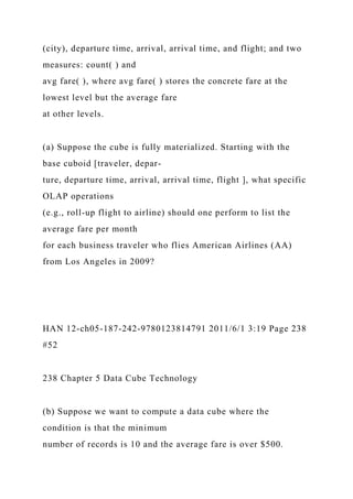 (city), departure time, arrival, arrival time, and flight; and two
measures: count( ) and
avg fare( ), where avg fare( ) stores the concrete fare at the
lowest level but the average fare
at other levels.
(a) Suppose the cube is fully materialized. Starting with the
base cuboid [traveler, depar-
ture, departure time, arrival, arrival time, flight ], what specific
OLAP operations
(e.g., roll-up flight to airline) should one perform to list the
average fare per month
for each business traveler who flies American Airlines (AA)
from Los Angeles in 2009?
HAN 12-ch05-187-242-9780123814791 2011/6/1 3:19 Page 238
#52
238 Chapter 5 Data Cube Technology
(b) Suppose we want to compute a data cube where the
condition is that the minimum
number of records is 10 and the average fare is over $500.
 
