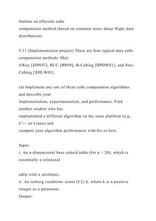 Outline an efficient cube
computation method (based on common sense about flight data
distribution).
5.11 (Implementation project) There are four typical data cube
computation methods: Mul-
tiWay [ZDN97], BUC [BR99], H-Cubing [HPDW01], and Star-
Cubing [XHLW03].
(a) Implement any one of these cube computation algorithms
and describe your
implementation, experimentation, and performance. Find
another student who has
implemented a different algorithm on the same platform (e.g.,
C++ on Linux) and
compare your algorithm performance with his or hers.
Input:
i. An n-dimensional base cuboid table (for n < 20), which is
essentially a relational
table with n attributes.
ii. An iceberg condition: count (C)≥ k, where k is a positive
integer as a parameter.
Output:
 