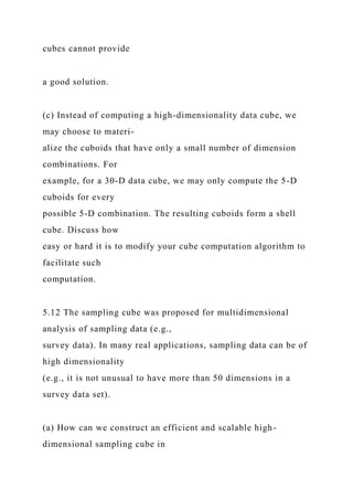 cubes cannot provide
a good solution.
(c) Instead of computing a high-dimensionality data cube, we
may choose to materi-
alize the cuboids that have only a small number of dimension
combinations. For
example, for a 30-D data cube, we may only compute the 5-D
cuboids for every
possible 5-D combination. The resulting cuboids form a shell
cube. Discuss how
easy or hard it is to modify your cube computation algorithm to
facilitate such
computation.
5.12 The sampling cube was proposed for multidimensional
analysis of sampling data (e.g.,
survey data). In many real applications, sampling data can be of
high dimensionality
(e.g., it is not unusual to have more than 50 dimensions in a
survey data set).
(a) How can we construct an efficient and scalable high-
dimensional sampling cube in
 