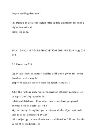 large sampling data sets?
(b) Design an efficient incremental update algorithm for such a
high-dimensional
sampling cube.
HAN 12-ch05-187-242-9780123814791 2011/6/1 3:19 Page 239
#53
5.6 Exercises 239
(c) Discuss how to support quality drill-down given that some
low-level cells may be
empty or contain too few data for reliable analysis.
5.13 The ranking cube was proposed for efficient computation
of top-k (ranking) queries in
relational databases. Recently, researchers have proposed
another kind of query, called a
skyline query. A skyline query returns all the objects pi such
that pi is not dominated by any
other object pj , where dominance is defined as follows. Let the
value of pi on dimension
 