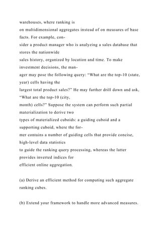 warehouses, where ranking is
on multidimensional aggregates instead of on measures of base
facts. For example, con-
sider a product manager who is analyzing a sales database that
stores the nationwide
sales history, organized by location and time. To make
investment decisions, the man-
ager may pose the following query: “What are the top-10 (state,
year) cells having the
largest total product sales?” He may further drill down and ask,
“What are the top-10 (city,
month) cells?” Suppose the system can perform such partial
materialization to derive two
types of materialized cuboids: a guiding cuboid and a
supporting cuboid, where the for-
mer contains a number of guiding cells that provide concise,
high-level data statistics
to guide the ranking query processing, whereas the latter
provides inverted indices for
efficient online aggregation.
(a) Derive an efficient method for computing such aggregate
ranking cubes.
(b) Extend your framework to handle more advanced measures.
 