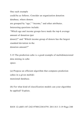 One such example
could be as follows. Consider an organization donation
database, where donors
are grouped by “age,” “income,” and other attributes.
Interesting questions include:
“Which age and income groups have made the top-k average
amount of donation (per
donor)?” and “Which income group of donors has the largest
standard deviation in the
donation amount?”
5.15 The prediction cube is a good example of multidimensional
data mining in cube
space.
(a) Propose an efficient algorithm that computes prediction
cubes in a given multidi-
mensional database.
(b) For what kind of classification models can your algorithm
be applied? Explain.
HAN 12-ch05-187-242-9780123814791 2011/6/1 3:19 Page 240
 