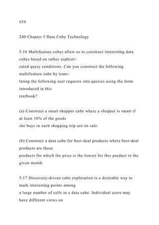 #54
240 Chapter 5 Data Cube Technology
5.16 Multifeature cubes allow us to construct interesting data
cubes based on rather sophisti-
cated query conditions. Can you construct the following
multifeature cube by trans-
lating the following user requests into queries using the form
introduced in this
textbook?
(a) Construct a smart shopper cube where a shopper is smart if
at least 10% of the goods
she buys in each shopping trip are on sale.
(b) Construct a data cube for best-deal products where best-deal
products are those
products for which the price is the lowest for this product in the
given month.
5.17 Discovery-driven cube exploration is a desirable way to
mark interesting points among
a large number of cells in a data cube. Individual users may
have different views on
 