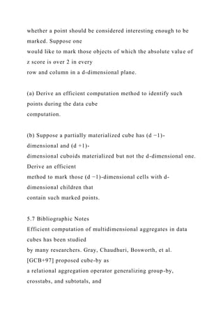 whether a point should be considered interesting enough to be
marked. Suppose one
would like to mark those objects of which the absolute value of
z score is over 2 in every
row and column in a d-dimensional plane.
(a) Derive an efficient computation method to identify such
points during the data cube
computation.
(b) Suppose a partially materialized cube has (d −1)-
dimensional and (d +1)-
dimensional cuboids materialized but not the d-dimensional one.
Derive an efficient
method to mark those (d −1)-dimensional cells with d-
dimensional children that
contain such marked points.
5.7 Bibliographic Notes
Efficient computation of multidimensional aggregates in data
cubes has been studied
by many researchers. Gray, Chaudhuri, Bosworth, et al.
[GCB+97] proposed cube-by as
a relational aggregation operator generalizing group-by,
crosstabs, and subtotals, and
 