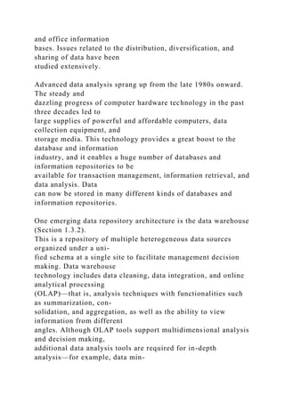 and office information
bases. Issues related to the distribution, diversification, and
sharing of data have been
studied extensively.
Advanced data analysis sprang up from the late 1980s onward.
The steady and
dazzling progress of computer hardware technology in the past
three decades led to
large supplies of powerful and affordable computers, data
collection equipment, and
storage media. This technology provides a great boost to the
database and information
industry, and it enables a huge number of databases and
information repositories to be
available for transaction management, information retrieval, and
data analysis. Data
can now be stored in many different kinds of databases and
information repositories.
One emerging data repository architecture is the data warehouse
(Section 1.3.2).
This is a repository of multiple heterogeneous data sources
organized under a uni-
fied schema at a single site to facilitate management decision
making. Data warehouse
technology includes data cleaning, data integration, and online
analytical processing
(OLAP)—that is, analysis techniques with functionalities such
as summarization, con-
solidation, and aggregation, as well as the ability to view
information from different
angles. Although OLAP tools support multidimensional analysis
and decision making,
additional data analysis tools are required for in-depth
analysis—for example, data min-
 