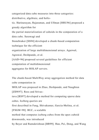 categorized data cube measures into three categories:
distributive, algebraic, and holis-
tic. Harinarayan, Rajaraman, and Ullman [HRU96] proposed a
greedy algorithm for
the partial materialization of cuboids in the computation of a
data cube. Sarawagi and
Stonebraker [SS94] developed a chunk-based computation
technique for the efficient
organization of large multidimensional arrays. Agarwal,
Agrawal, Deshpande, et al.
[AAD+96] proposed several guidelines for efficient
computation of multidimensional
aggregates for ROLAP servers.
The chunk-based MultiWay array aggregation method for data
cube computation in
MOLAP was proposed in Zhao, Deshpande, and Naughton
[ZDN97]. Ross and Srivas-
tava [RS97] developed a method for computing sparse data
cubes. Iceberg queries are
first described in Fang, Shivakumar, Garcia-Molina, et al.
[FSGM+98]. BUC, a scalable
method that computes iceberg cubes from the apex cuboid
downwards, was introduced
by Beyer and Ramakrishnan [BR99]. Han, Pei, Dong, and Wang
 