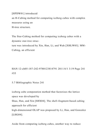 [HPDW01] introduced
an H-Cubing method for computing iceberg cubes with complex
measures using an
H-tree structure.
The Star-Cubing method for computing iceberg cubes with a
dynamic star-tree struc-
ture was introduced by Xin, Han, Li, and Wah [XHLW03]. MM-
Cubing, an efficient
HAN 12-ch05-187-242-9780123814791 2011/6/1 3:19 Page 241
#55
5.7 Bibliographic Notes 241
iceberg cube computation method that factorizes the lattice
space was developed by
Shao, Han, and Xin [SHX04]. The shell-fragment-based cubing
approach for efficient
high-dimensional OLAP was proposed by Li, Han, and Gonzalez
[LHG04].
Aside from computing iceberg cubes, another way to reduce
 