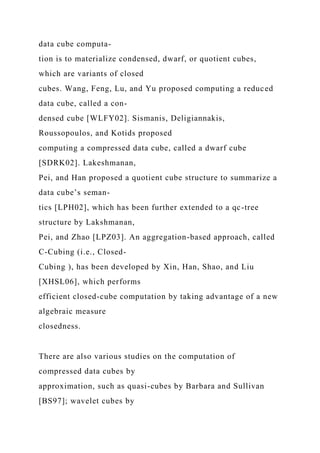 data cube computa-
tion is to materialize condensed, dwarf, or quotient cubes,
which are variants of closed
cubes. Wang, Feng, Lu, and Yu proposed computing a reduced
data cube, called a con-
densed cube [WLFY02]. Sismanis, Deligiannakis,
Roussopoulos, and Kotids proposed
computing a compressed data cube, called a dwarf cube
[SDRK02]. Lakeshmanan,
Pei, and Han proposed a quotient cube structure to summarize a
data cube’s seman-
tics [LPH02], which has been further extended to a qc-tree
structure by Lakshmanan,
Pei, and Zhao [LPZ03]. An aggregation-based approach, called
C-Cubing (i.e., Closed-
Cubing ), has been developed by Xin, Han, Shao, and Liu
[XHSL06], which performs
efficient closed-cube computation by taking advantage of a new
algebraic measure
closedness.
There are also various studies on the computation of
compressed data cubes by
approximation, such as quasi-cubes by Barbara and Sullivan
[BS97]; wavelet cubes by
 