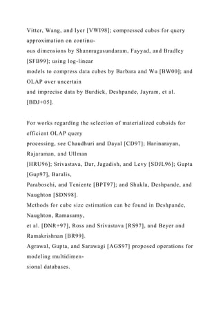 Vitter, Wang, and Iyer [VWI98]; compressed cubes for query
approximation on continu-
ous dimensions by Shanmugasundaram, Fayyad, and Bradley
[SFB99]; using log-linear
models to compress data cubes by Barbara and Wu [BW00]; and
OLAP over uncertain
and imprecise data by Burdick, Deshpande, Jayram, et al.
[BDJ+05].
For works regarding the selection of materialized cuboids for
efficient OLAP query
processing, see Chaudhuri and Dayal [CD97]; Harinarayan,
Rajaraman, and Ullman
[HRU96]; Srivastava, Dar, Jagadish, and Levy [SDJL96]; Gupta
[Gup97], Baralis,
Paraboschi, and Teniente [BPT97]; and Shukla, Deshpande, and
Naughton [SDN98].
Methods for cube size estimation can be found in Deshpande,
Naughton, Ramasamy,
et al. [DNR+97], Ross and Srivastava [RS97], and Beyer and
Ramakrishnan [BR99].
Agrawal, Gupta, and Sarawagi [AGS97] proposed operations for
modeling multidimen-
sional databases.
 