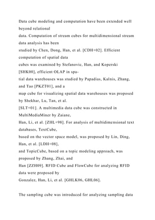 Data cube modeling and computation have been extended well
beyond relational
data. Computation of stream cubes for multidimensional stream
data analysis has been
studied by Chen, Dong, Han, et al. [CDH+02]. Efficient
computation of spatial data
cubes was examined by Stefanovic, Han, and Koperski
[SHK00], efficient OLAP in spa-
tial data warehouses was studied by Papadias, Kalnis, Zhang,
and Tao [PKZT01], and a
map cube for visualizing spatial data warehouses was proposed
by Shekhar, Lu, Tan, et al.
[SLT+01]. A multimedia data cube was constructed in
MultiMediaMiner by Zaiane,
Han, Li, et al. [ZHL+98]. For analysis of multidimensional text
databases, TextCube,
based on the vector space model, was proposed by Lin, Ding,
Han, et al. [LDH+08],
and TopicCube, based on a topic modeling approach, was
proposed by Zhang, Zhai, and
Han [ZZH09]. RFID Cube and FlowCube for analyzing RFID
data were proposed by
Gonzalez, Han, Li, et al. [GHLK06, GHL06].
The sampling cube was introduced for analyzing sampling data
 