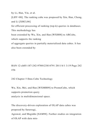 by Li, Han, Yin, et al.
[LHY+08]. The ranking cube was proposed by Xin, Han, Cheng,
and Li [XHCL06]
for efficient processing of ranking (top-k) queries in databases.
This methodology has
been extended by Wu, Xin, and Han [WXH08] to ARCube,
which supports the ranking
of aggregate queries in partially materialized data cubes. It has
also been extended by
HAN 12-ch05-187-242-9780123814791 2011/6/1 3:19 Page 242
#56
242 Chapter 5 Data Cube Technology
Wu, Xin, Mei, and Han [WXMH09] to PromoCube, which
supports promotion query
analysis in multidimensional space.
The discovery-driven exploration of OLAP data cubes was
proposed by Sarawagi,
Agrawal, and Megiddo [SAM98]. Further studies on integration
of OLAP with data min-
 