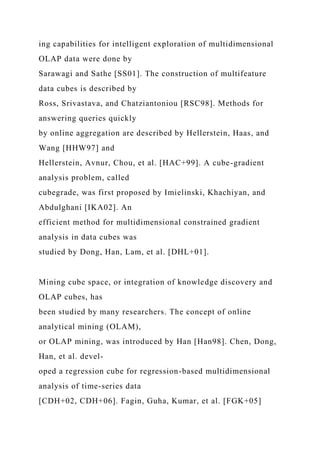 ing capabilities for intelligent exploration of multidimensional
OLAP data were done by
Sarawagi and Sathe [SS01]. The construction of multifeature
data cubes is described by
Ross, Srivastava, and Chatziantoniou [RSC98]. Methods for
answering queries quickly
by online aggregation are described by Hellerstein, Haas, and
Wang [HHW97] and
Hellerstein, Avnur, Chou, et al. [HAC+99]. A cube-gradient
analysis problem, called
cubegrade, was first proposed by Imielinski, Khachiyan, and
Abdulghani [IKA02]. An
efficient method for multidimensional constrained gradient
analysis in data cubes was
studied by Dong, Han, Lam, et al. [DHL+01].
Mining cube space, or integration of knowledge discovery and
OLAP cubes, has
been studied by many researchers. The concept of online
analytical mining (OLAM),
or OLAP mining, was introduced by Han [Han98]. Chen, Dong,
Han, et al. devel-
oped a regression cube for regression-based multidimensional
analysis of time-series data
[CDH+02, CDH+06]. Fagin, Guha, Kumar, et al. [FGK+05]
 