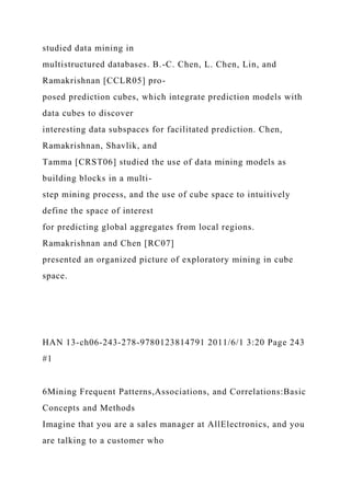 studied data mining in
multistructured databases. B.-C. Chen, L. Chen, Lin, and
Ramakrishnan [CCLR05] pro-
posed prediction cubes, which integrate prediction models with
data cubes to discover
interesting data subspaces for facilitated prediction. Chen,
Ramakrishnan, Shavlik, and
Tamma [CRST06] studied the use of data mining models as
building blocks in a multi-
step mining process, and the use of cube space to intuitively
define the space of interest
for predicting global aggregates from local regions.
Ramakrishnan and Chen [RC07]
presented an organized picture of exploratory mining in cube
space.
HAN 13-ch06-243-278-9780123814791 2011/6/1 3:20 Page 243
#1
6Mining Frequent Patterns,Associations, and Correlations:Basic
Concepts and Methods
Imagine that you are a sales manager at AllElectronics, and you
are talking to a customer who
 