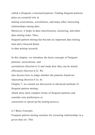 called a (frequent ) structured pattern. Finding frequent patterns
plays an essential role in
mining associations, correlations, and many other interesting
relationships among data.
Moreover, it helps in data classification, clustering, and other
data mining tasks. Thus,
frequent pattern mining has become an important data mining
task and a focused theme
in data mining research.
In this chapter, we introduce the basic concepts of frequent
patterns, associations, and
correlations (Section 6.1) and study how they can be mined
efficiently (Section 6.2). We
also discuss how to judge whether the patterns found are
interesting (Section 6.3). In
Chapter 7, we extend our discussion to advanced methods of
frequent pattern mining,
which mine more complex forms of frequent patterns and
consider user preferences or
constraints to speed up the mining process.
6.1 Basic Concepts
Frequent pattern mining searches for recurring relationships in a
given data set. This
 