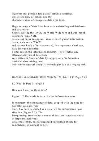 ing tools that provide data classification, clustering,
outlier/anomaly detection, and the
characterization of changes in data over time.
Huge volumes of data have been accumulated beyond databases
and data ware-
houses. During the 1990s, the World Wide Web and web-based
databases (e.g., XML
databases) began to appear. Internet-based global information
bases, such as the WWW
and various kinds of interconnected, heterogeneous databases,
have emerged and play
a vital role in the information industry. The effective and
efficient analysis of data from
such different forms of data by integration of information
retrieval, data mining, and
information network analysis technologies is a challenging task.
HAN 08-ch01-001-038-9780123814791 2011/6/1 3:12 Page 5 #5
1.2 What Is Data Mining? 5
How can I analyze these data?
Figure 1.2 The world is data rich but information poor.
In summary, the abundance of data, coupled with the need for
powerful data analysis
tools, has been described as a data rich but information poor
situation (Figure 1.2). The
fast-growing, tremendous amount of data, collected and stored
in large and numerous
data repositories, has far exceeded our human ability for
comprehension without power-
 