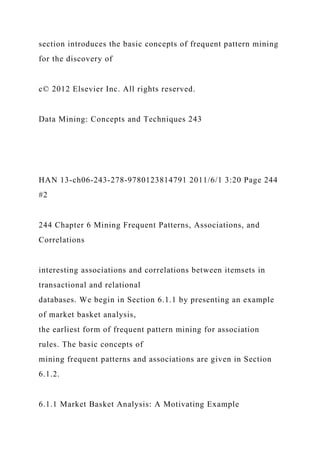 section introduces the basic concepts of frequent pattern mining
for the discovery of
c© 2012 Elsevier Inc. All rights reserved.
Data Mining: Concepts and Techniques 243
HAN 13-ch06-243-278-9780123814791 2011/6/1 3:20 Page 244
#2
244 Chapter 6 Mining Frequent Patterns, Associations, and
Correlations
interesting associations and correlations between itemsets in
transactional and relational
databases. We begin in Section 6.1.1 by presenting an example
of market basket analysis,
the earliest form of frequent pattern mining for association
rules. The basic concepts of
mining frequent patterns and associations are given in Section
6.1.2.
6.1.1 Market Basket Analysis: A Motivating Example
 