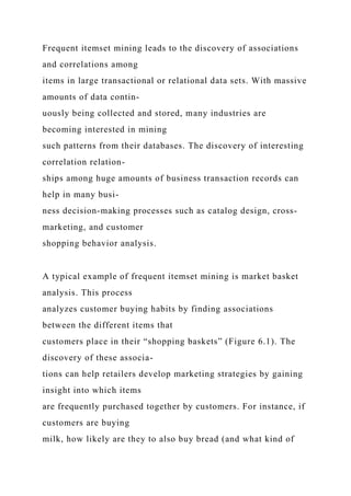 Frequent itemset mining leads to the discovery of associations
and correlations among
items in large transactional or relational data sets. With massive
amounts of data contin-
uously being collected and stored, many industries are
becoming interested in mining
such patterns from their databases. The discovery of interesting
correlation relation-
ships among huge amounts of business transaction records can
help in many busi-
ness decision-making processes such as catalog design, cross-
marketing, and customer
shopping behavior analysis.
A typical example of frequent itemset mining is market basket
analysis. This process
analyzes customer buying habits by finding associations
between the different items that
customers place in their “shopping baskets” (Figure 6.1). The
discovery of these associa-
tions can help retailers develop marketing strategies by gaining
insight into which items
are frequently purchased together by customers. For instance, if
customers are buying
milk, how likely are they to also buy bread (and what kind of
 