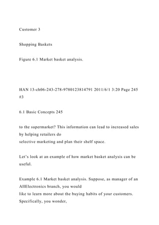 Customer 3
Shopping Baskets
Figure 6.1 Market basket analysis.
HAN 13-ch06-243-278-9780123814791 2011/6/1 3:20 Page 245
#3
6.1 Basic Concepts 245
to the supermarket? This information can lead to increased sales
by helping retailers do
selective marketing and plan their shelf space.
Let’s look at an example of how market basket analysis can be
useful.
Example 6.1 Market basket analysis. Suppose, as manager of an
AllElectronics branch, you would
like to learn more about the buying habits of your customers.
Specifically, you wonder,
 