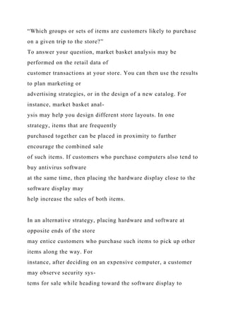 “Which groups or sets of items are customers likely to purchase
on a given trip to the store?”
To answer your question, market basket analysis may be
performed on the retail data of
customer transactions at your store. You can then use the results
to plan marketing or
advertising strategies, or in the design of a new catalog. For
instance, market basket anal-
ysis may help you design different store layouts. In one
strategy, items that are frequently
purchased together can be placed in proximity to further
encourage the combined sale
of such items. If customers who purchase computers also tend to
buy antivirus software
at the same time, then placing the hardware display close to the
software display may
help increase the sales of both items.
In an alternative strategy, placing hardware and software at
opposite ends of the store
may entice customers who purchase such items to pick up other
items along the way. For
instance, after deciding on an expensive computer, a customer
may observe security sys-
tems for sale while heading toward the software display to
 