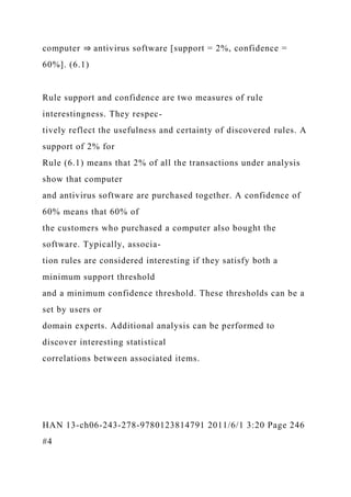 computer ⇒ antivirus software [support = 2%, confidence =
60%]. (6.1)
Rule support and confidence are two measures of rule
interestingness. They respec-
tively reflect the usefulness and certainty of discovered rules. A
support of 2% for
Rule (6.1) means that 2% of all the transactions under analysis
show that computer
and antivirus software are purchased together. A confidence of
60% means that 60% of
the customers who purchased a computer also bought the
software. Typically, associa-
tion rules are considered interesting if they satisfy both a
minimum support threshold
and a minimum confidence threshold. These thresholds can be a
set by users or
domain experts. Additional analysis can be performed to
discover interesting statistical
correlations between associated items.
HAN 13-ch06-243-278-9780123814791 2011/6/1 3:20 Page 246
#4
 