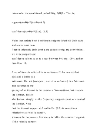 taken to be the conditional probability, P(B|A). That is,
support(A⇒B)=P(A∪ B) (6.2)
confidence(A⇒B)=P(B|A). (6.3)
Rules that satisfy both a minimum support threshold (min sup)
and a minimum con-
fidence threshold (min conf ) are called strong. By convention,
we write support and
confidence values so as to occur between 0% and 100%, rather
than 0 to 1.0.
A set of items is referred to as an itemset.2 An itemset that
contains k items is a
k-itemset. The set {computer, antivirus software} is a 2-itemset.
The occurrence fre-
quency of an itemset is the number of transactions that contain
the itemset. This is
also known, simply, as the frequency, support count, or count of
the itemset. Note
that the itemset support defined in Eq. (6.2) is sometimes
referred to as relative support,
whereas the occurrence frequency is called the absolute support.
If the relative support
 