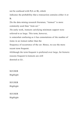 not be confused with P(A or B), which
indicates the probability that a transaction contains either A or
B.
2In the data mining research literature, “itemset” is more
commonly used than “item set.”
3In early work, itemsets satisfying minimum support were
referred to as large. This term, however,
is somewhat confusing as it has connotations of the number of
items in an itemset rather than the
frequency of occurrence of the set. Hence, we use the more
recent term frequent.
4Although the term frequent is preferred over large, for historic
reasons frequent k-itemsets are still
denoted as Lk .
SUUSER
Highlight
SUUSER
Highlight
SUUSER
Highlight
 