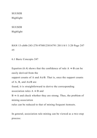 SUUSER
Highlight
SUUSER
Highlight
HAN 13-ch06-243-278-9780123814791 2011/6/1 3:20 Page 247
#5
6.1 Basic Concepts 247
Equation (6.4) shows that the confidence of rule A ⇒ B can be
easily derived from the
support counts of A and A∪ B. That is, once the support counts
of A, B, and A∪ B are
found, it is straightforward to derive the corresponding
association rules A ⇒ B and
B ⇒ A and check whether they are strong. Thus, the problem of
mining association
rules can be reduced to that of mining frequent itemsets.
In general, association rule mining can be viewed as a two-step
process:
 