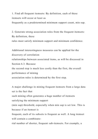 1. Find all frequent itemsets: By definition, each of these
itemsets will occur at least as
frequently as a predetermined minimum support count, min sup.
2. Generate strong association rules from the frequent itemsets:
By definition, these
rules must satisfy minimum support and minimum confidence.
Additional interestingness measures can be applied for the
discovery of correlation
relationships between associated items, as will be discussed in
Section 6.3. Because
the second step is much less costly than the first, the overall
performance of mining
association rules is determined by the first step.
A major challenge in mining frequent itemsets from a large data
set is the fact that
such mining often generates a huge number of itemsets
satisfying the minimum support
(min sup) threshold, especially when min sup is set low. This is
because if an itemset is
frequent, each of its subsets is frequent as well. A long itemset
will contain a combinato-
rial number of shorter, frequent sub-itemsets. For example, a
 