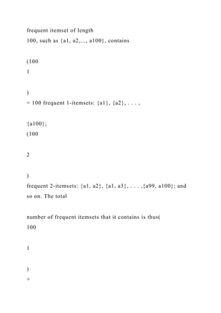 frequent itemset of length
100, such as {a1, a2,..., a100}, contains
(100
1
)
= 100 frequent 1-itemsets: {a1}, {a2}, . . . ,
{a100};
(100
2
)
frequent 2-itemsets: {a1, a2}, {a1, a3}, . . . ,{a99, a100}; and
so on. The total
number of frequent itemsets that it contains is thus(
100
1
)
+
 