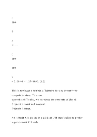 (
100
2
)
+···+
(
100
100
)
= 2100 −1 ≈ 1.27×1030. (6.5)
This is too huge a number of itemsets for any computer to
compute or store. To over-
come this difficulty, we introduce the concepts of closed
frequent itemset and maximal
frequent itemset.
An itemset X is closed in a data set D if there exists no proper
super-itemset Y 5 such
 