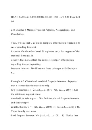 HAN 13-ch06-243-278-9780123814791 2011/6/1 3:20 Page 248
#6
248 Chapter 6 Mining Frequent Patterns, Associations, and
Correlations
Thus, we say that C contains complete information regarding its
corresponding frequent
itemsets. On the other hand, M registers only the support of the
maximal itemsets. It
usually does not contain the complete support information
regarding its corresponding
frequent itemsets. We illustrate these concepts with Example
6.2.
Example 6.2 Closed and maximal frequent itemsets. Suppose
that a transaction database has only
two transactions: {〈a1, a2,..., a100〉; 〈a1, a2,..., a50〉}. Let
the minimum support count
threshold be min sup = 1. We find two closed frequent itemsets
and their support
counts, that is, C = {{a1, a2,..., a100} : 1; {a1, a2,..., a50} : 2}.
There is only one max-
imal frequent itemset: M= {{a1, a2,..., a100} : 1}. Notice that
 