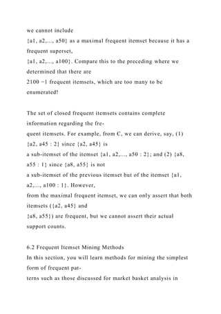 we cannot include
{a1, a2,..., a50} as a maximal frequent itemset because it has a
frequent superset,
{a1, a2,..., a100}. Compare this to the preceding where we
determined that there are
2100 −1 frequent itemsets, which are too many to be
enumerated!
The set of closed frequent itemsets contains complete
information regarding the fre-
quent itemsets. For example, from C, we can derive, say, (1)
{a2, a45 : 2} since {a2, a45} is
a sub-itemset of the itemset {a1, a2,..., a50 : 2}; and (2) {a8,
a55 : 1} since {a8, a55} is not
a sub-itemset of the previous itemset but of the itemset {a1,
a2,..., a100 : 1}. However,
from the maximal frequent itemset, we can only assert that both
itemsets ({a2, a45} and
{a8, a55}) are frequent, but we cannot assert their actual
support counts.
6.2 Frequent Itemset Mining Methods
In this section, you will learn methods for mining the simplest
form of frequent pat-
terns such as those discussed for market basket analysis in
 