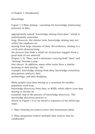 6 Chapter 1 Introduction
Knowledge
Figure 1.3 Data mining—searching for knowledge (interesting
patterns) in data.
appropriately named “knowledge mining from data,” which is
unfortunately somewhat
long. However, the shorter term, knowledge mining may not
reflect the emphasis on
mining from large amounts of data. Nevertheless, mining is a
vivid term characterizing
the process that finds a small set of precious nuggets from a
great deal of raw material
(Figure 1.3). Thus, such a misnomer carrying both “data” and
“mining” became a pop-
ular choice. In addition, many other terms have a similar
meaning to data mining—for
example, knowledge mining from data, knowledge extraction,
data/pattern analysis, data
archaeology, and data dredging.
Many people treat data mining as a synonym for another
popularly used term,
knowledge discovery from data, or KDD, while others view data
mining as merely an
essential step in the process of knowledge discovery. The
knowledge discovery process is
shown in Figure 1.4 as an iterative sequence of the following
steps:
1. Data cleaning (to remove noise and inconsistent data)
2. Data integration (where multiple data sources may be
combined)3
 