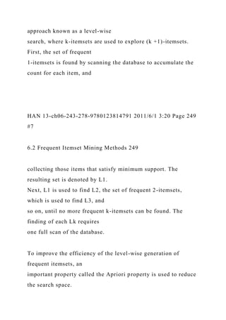 approach known as a level-wise
search, where k-itemsets are used to explore (k +1)-itemsets.
First, the set of frequent
1-itemsets is found by scanning the database to accumulate the
count for each item, and
HAN 13-ch06-243-278-9780123814791 2011/6/1 3:20 Page 249
#7
6.2 Frequent Itemset Mining Methods 249
collecting those items that satisfy minimum support. The
resulting set is denoted by L1.
Next, L1 is used to find L2, the set of frequent 2-itemsets,
which is used to find L3, and
so on, until no more frequent k-itemsets can be found. The
finding of each Lk requires
one full scan of the database.
To improve the efficiency of the level-wise generation of
frequent itemsets, an
important property called the Apriori property is used to reduce
the search space.
 