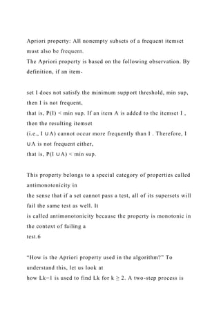 Apriori property: All nonempty subsets of a frequent itemset
must also be frequent.
The Apriori property is based on the following observation. By
definition, if an item-
set I does not satisfy the minimum support threshold, min sup,
then I is not frequent,
that is, P(I) < min sup. If an item A is added to the itemset I ,
then the resulting itemset
(i.e., I ∪ A) cannot occur more frequently than I . Therefore, I
∪ A is not frequent either,
that is, P(I ∪ A) < min sup.
This property belongs to a special category of properties called
antimonotonicity in
the sense that if a set cannot pass a test, all of its supersets will
fail the same test as well. It
is called antimonotonicity because the property is monotonic in
the context of failing a
test.6
“How is the Apriori property used in the algorithm?” To
understand this, let us look at
how Lk−1 is used to find Lk for k ≥ 2. A two-step process is
 