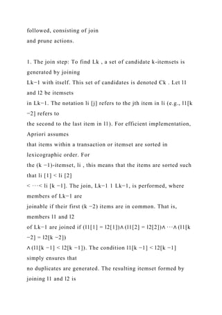 followed, consisting of join
and prune actions.
1. The join step: To find Lk , a set of candidate k-itemsets is
generated by joining
Lk−1 with itself. This set of candidates is denoted Ck . Let l1
and l2 be itemsets
in Lk−1. The notation li [j] refers to the jth item in li (e.g., l1[k
−2] refers to
the second to the last item in l1). For efficient implementation,
Apriori assumes
that items within a transaction or itemset are sorted in
lexicographic order. For
the (k −1)-itemset, li , this means that the items are sorted such
that li [1] < li [2]
< ···< li [k −1]. The join, Lk−1 1 Lk−1, is performed, where
members of Lk−1 are
joinable if their first (k −2) items are in common. That is,
members l1 and l2
of Lk−1 are joined if (l1[1] = l2[1])∧ (l1[2] = l2[2])∧ ···∧ (l1[k
−2] = l2[k −2])
∧ (l1[k −1] < l2[k −1]). The condition l1[k −1] < l2[k −1]
simply ensures that
no duplicates are generated. The resulting itemset formed by
joining l1 and l2 is
 