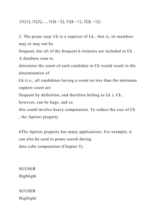 {l1[1], l1[2],..., l1[k −2], l1[k −1], l2[k −1]}.
2. The prune step: Ck is a superset of Lk , that is, its members
may or may not be
frequent, but all of the frequent k-itemsets are included in Ck .
A database scan to
determine the count of each candidate in Ck would result in the
determination of
Lk (i.e., all candidates having a count no less than the minimum
support count are
frequent by definition, and therefore belong to Lk ). Ck ,
however, can be huge, and so
this could involve heavy computation. To reduce the size of Ck
, the Apriori property
6The Apriori property has many applications. For example, it
can also be used to prune search during
data cube computation (Chapter 5).
SUUSER
Highlight
SUUSER
Highlight
 