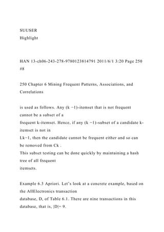 SUUSER
Highlight
HAN 13-ch06-243-278-9780123814791 2011/6/1 3:20 Page 250
#8
250 Chapter 6 Mining Frequent Patterns, Associations, and
Correlations
is used as follows. Any (k −1)-itemset that is not frequent
cannot be a subset of a
frequent k-itemset. Hence, if any (k −1)-subset of a candidate k-
itemset is not in
Lk−1, then the candidate cannot be frequent either and so can
be removed from Ck .
This subset testing can be done quickly by maintaining a hash
tree of all frequent
itemsets.
Example 6.3 Apriori. Let’s look at a concrete example, based on
the AllElectronics transaction
database, D, of Table 6.1. There are nine transactions in this
database, that is, |D|= 9.
 