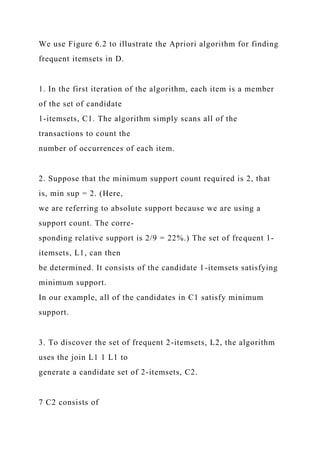 We use Figure 6.2 to illustrate the Apriori algorithm for finding
frequent itemsets in D.
1. In the first iteration of the algorithm, each item is a member
of the set of candidate
1-itemsets, C1. The algorithm simply scans all of the
transactions to count the
number of occurrences of each item.
2. Suppose that the minimum support count required is 2, that
is, min sup = 2. (Here,
we are referring to absolute support because we are using a
support count. The corre-
sponding relative support is 2/9 = 22%.) The set of frequent 1-
itemsets, L1, can then
be determined. It consists of the candidate 1-itemsets satisfying
minimum support.
In our example, all of the candidates in C1 satisfy minimum
support.
3. To discover the set of frequent 2-itemsets, L2, the algorithm
uses the join L1 1 L1 to
generate a candidate set of 2-itemsets, C2.
7 C2 consists of
 