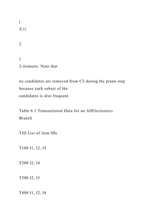 (
|L1|
2
)
2-itemsets. Note that
no candidates are removed from C2 during the prune step
because each subset of the
candidates is also frequent.
Table 6.1 Transactional Data for an AllElectronics
Branch
TID List of item IDs
T100 I1, I2, I5
T200 I2, I4
T300 I2, I3
T400 I1, I2, I4
 