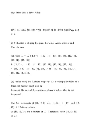 algorithm uses a level-wise
HAN 13-ch06-243-278-9780123814791 2011/6/1 3:20 Page 252
#10
252 Chapter 6 Mining Frequent Patterns, Associations, and
Correlations
(a) Join: C3 = L2 1 L2 ={{I1, I2}, {I1, I3}, {I1, I5}, {I2, I3},
{I2, I4}, {I2, I5}}
1{{I1, I2}, {I1, I3}, {I1, I5}, {I2, I3}, {I2, I4}, {I2, I5}}
={{I1, I2, I3}, {I1, I2, I5}, {I1, I3, I5}, {I2, I3, I4}, {I2, I3,
I5}, {I2, I4, I5}}.
(b) Prune using the Apriori property: All nonempty subsets of a
frequent itemset must also be
frequent. Do any of the candidates have a subset that is not
frequent?
The 2-item subsets of {I1, I2, I3} are {I1, I2}, {I1, I3}, and {I2,
I3}. All 2-item subsets
of {I1, I2, I3} are members of L2. Therefore, keep {I1, I2, I3}
in C3.
 